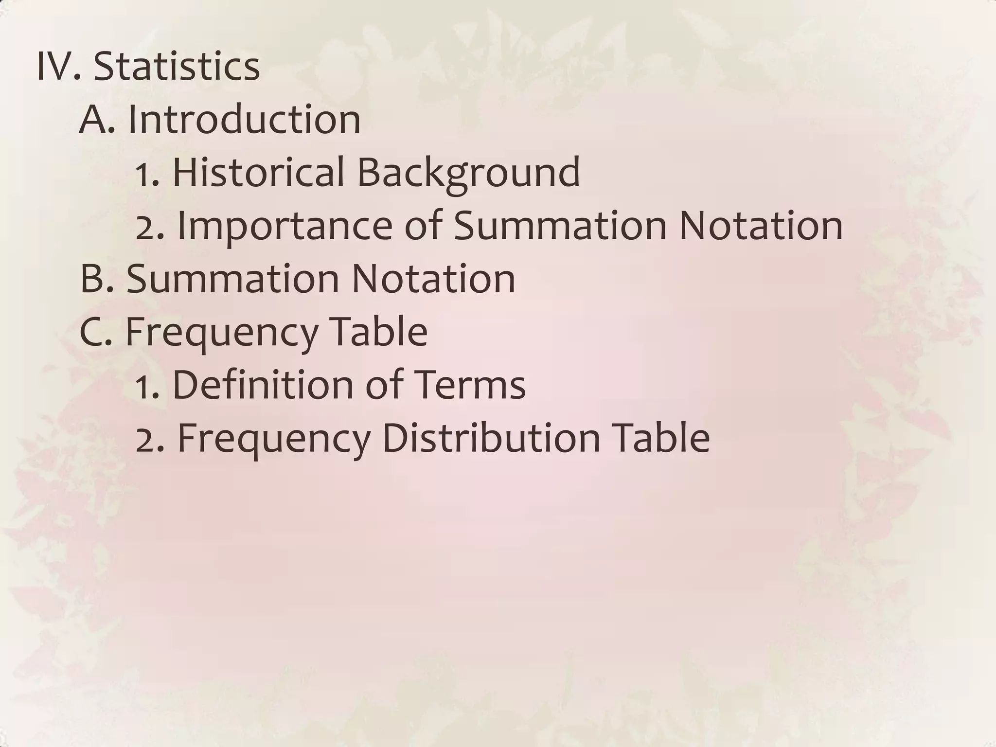 IV. Statistics
   A. Introduction
       1. Historical Background
       2. Importance of Summation Notation
   B. Summation Notation
   C. Frequency Table
       1. Definition of Terms
       2. Frequency Distribution Table
 