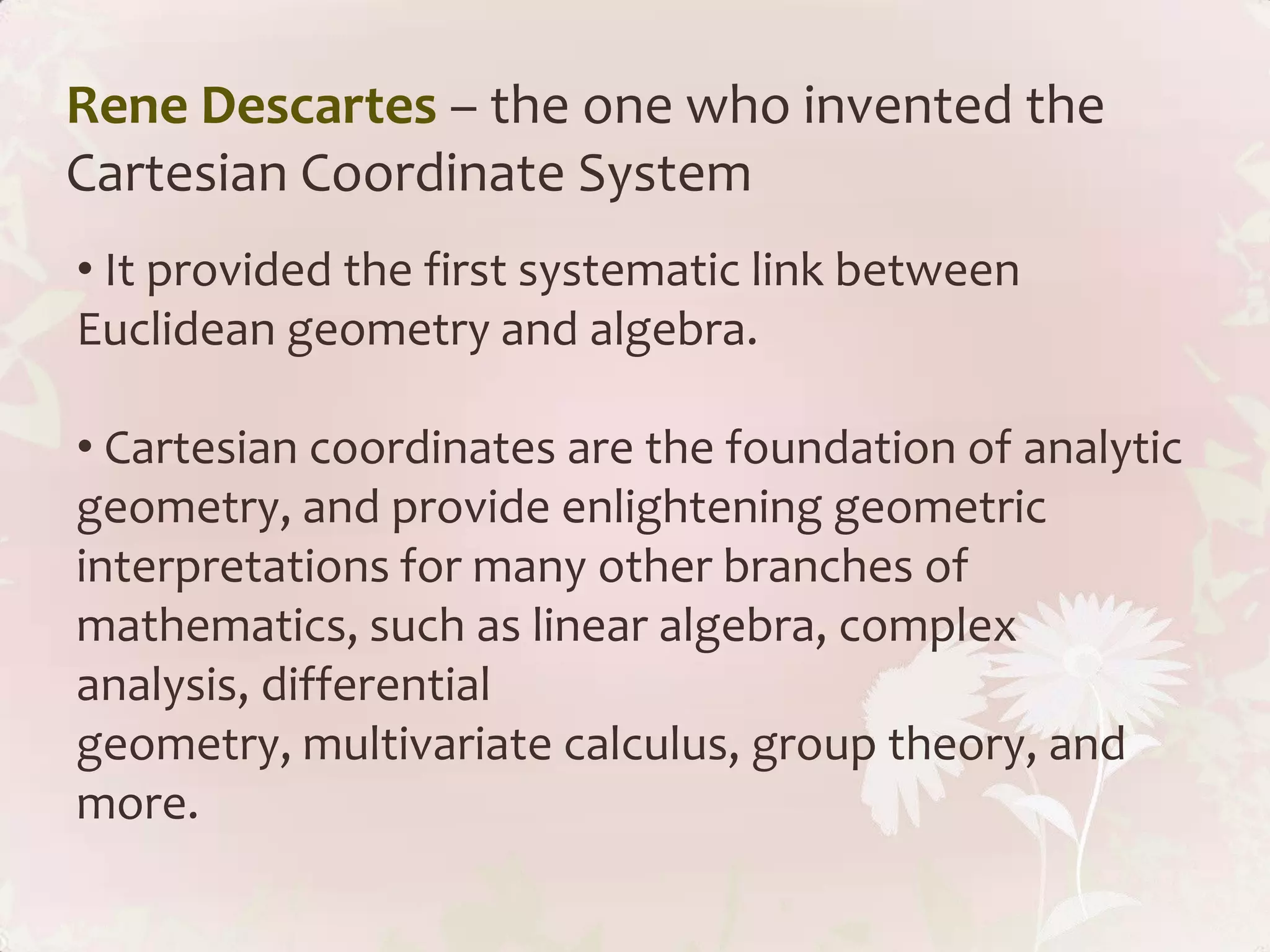 Rene Descartes – the one who invented the
Cartesian Coordinate System
• It provided the first systematic link between
Euclidean geometry and algebra.

• Cartesian coordinates are the foundation of analytic
geometry, and provide enlightening geometric
interpretations for many other branches of
mathematics, such as linear algebra, complex
analysis, differential
geometry, multivariate calculus, group theory, and
more.
 