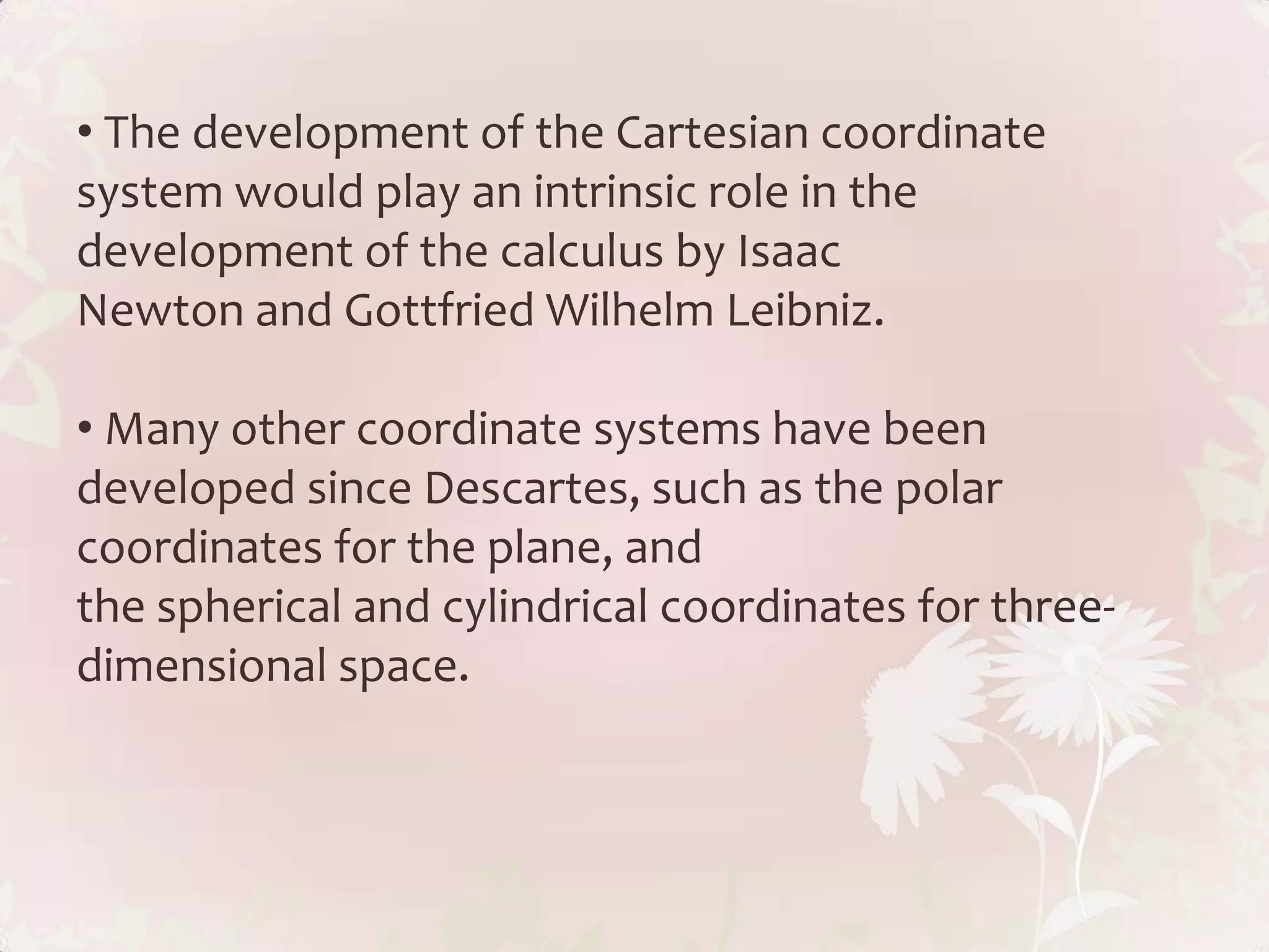 • The development of the Cartesian coordinate
system would play an intrinsic role in the
development of the calculus by Isaac
Newton and Gottfried Wilhelm Leibniz.

• Many other coordinate systems have been
developed since Descartes, such as the polar
coordinates for the plane, and
the spherical and cylindrical coordinates for three-
dimensional space.
 