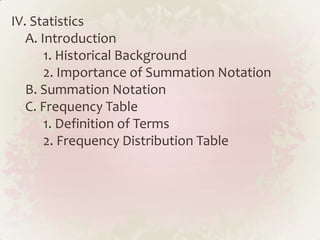 IV. Statistics
   A. Introduction
       1. Historical Background
       2. Importance of Summation Notation
   B. Summation Notation
   C. Frequency Table
       1. Definition of Terms
       2. Frequency Distribution Table
 