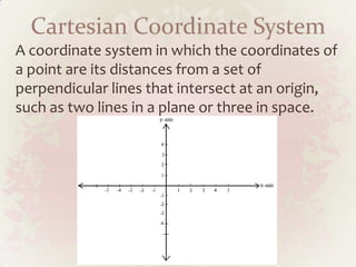 Cartesian Coordinate System
A coordinate system in which the coordinates of
a point are its distances from a set of
perpendicular lines that intersect at an origin,
such as two lines in a plane or three in space.
 