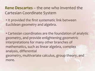 Rene Descartes – the one who invented the
Cartesian Coordinate System
• It provided the first systematic link between
Euclidean geometry and algebra.

• Cartesian coordinates are the foundation of analytic
geometry, and provide enlightening geometric
interpretations for many other branches of
mathematics, such as linear algebra, complex
analysis, differential
geometry, multivariate calculus, group theory, and
more.
 