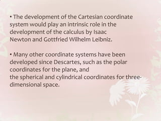 • The development of the Cartesian coordinate
system would play an intrinsic role in the
development of the calculus by Isaac
Newton and Gottfried Wilhelm Leibniz.

• Many other coordinate systems have been
developed since Descartes, such as the polar
coordinates for the plane, and
the spherical and cylindrical coordinates for three-
dimensional space.
 