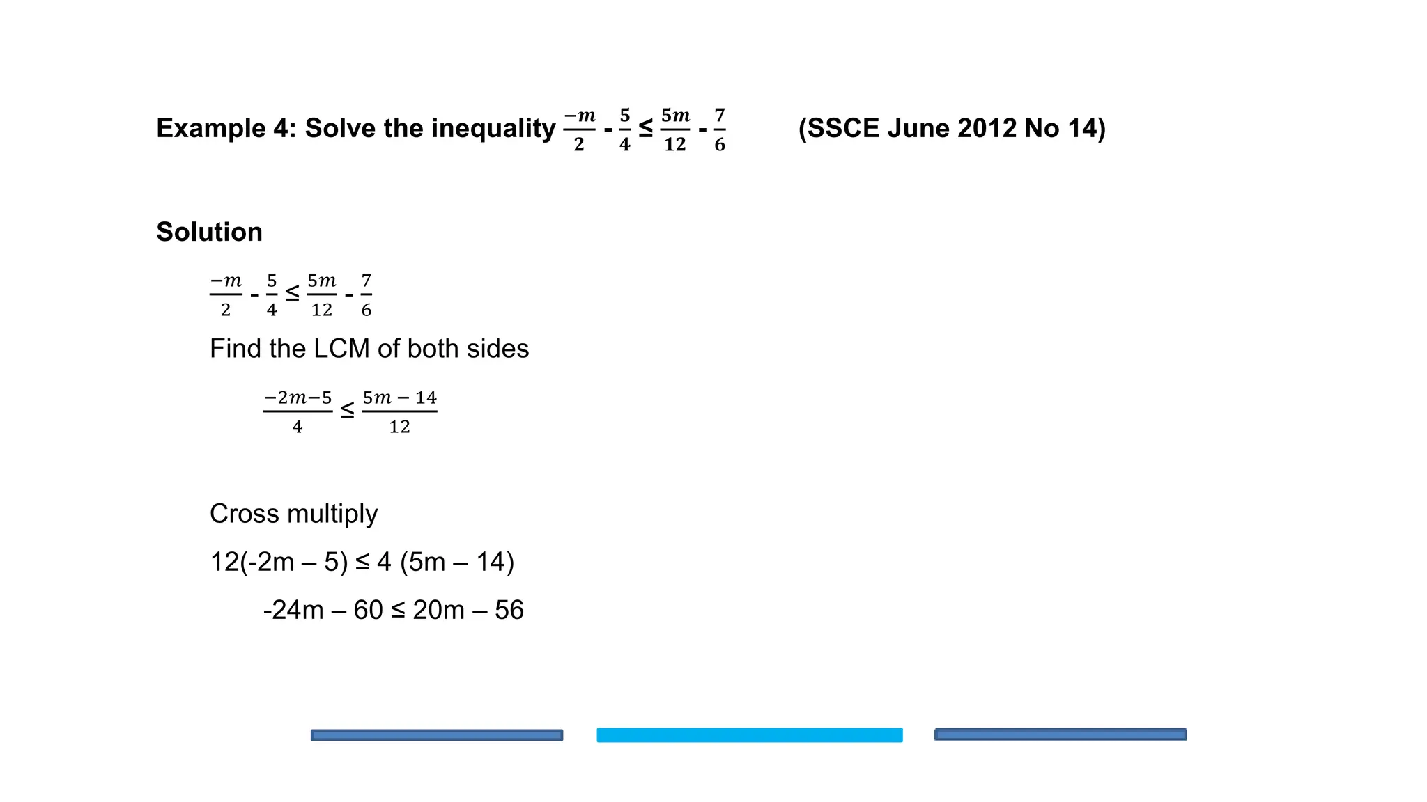 Example 4: Solve the inequality
−𝒎
𝟐
-
𝟓
𝟒
≤
𝟓𝒎
𝟏𝟐
-
𝟕
𝟔
(SSCE June 2012 No 14)
Solution
−𝑚
2
-
5
4
≤
5𝑚
12
-
7
6
Find the LCM of both sides
−2𝑚−5
4
≤
5𝑚 − 14
12
Cross multiply
12(-2m – 5) ≤ 4 (5m – 14)
-24m – 60 ≤ 20m – 56
 