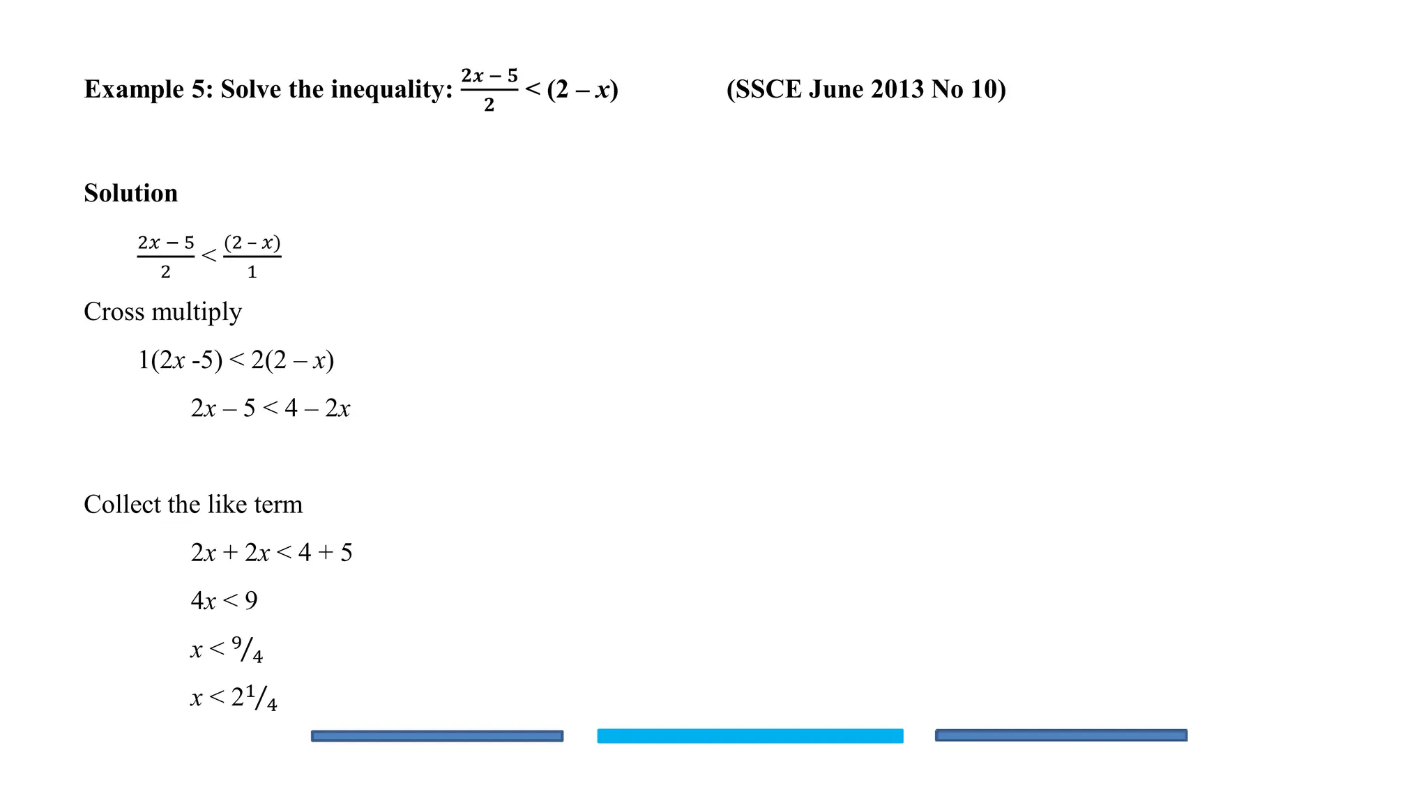 Example 5: Solve the inequality:
𝟐𝒙 − 𝟓
𝟐
< (2 – x) (SSCE June 2013 No 10)
Solution
2𝑥 − 5
2
<
(2 – 𝑥)
1
Cross multiply
1(2x -5) < 2(2 – x)
2x – 5 < 4 – 2x
Collect the like term
2x + 2x < 4 + 5
4x < 9
x < Τ
9
4
x < 2 Τ
1
4
 
