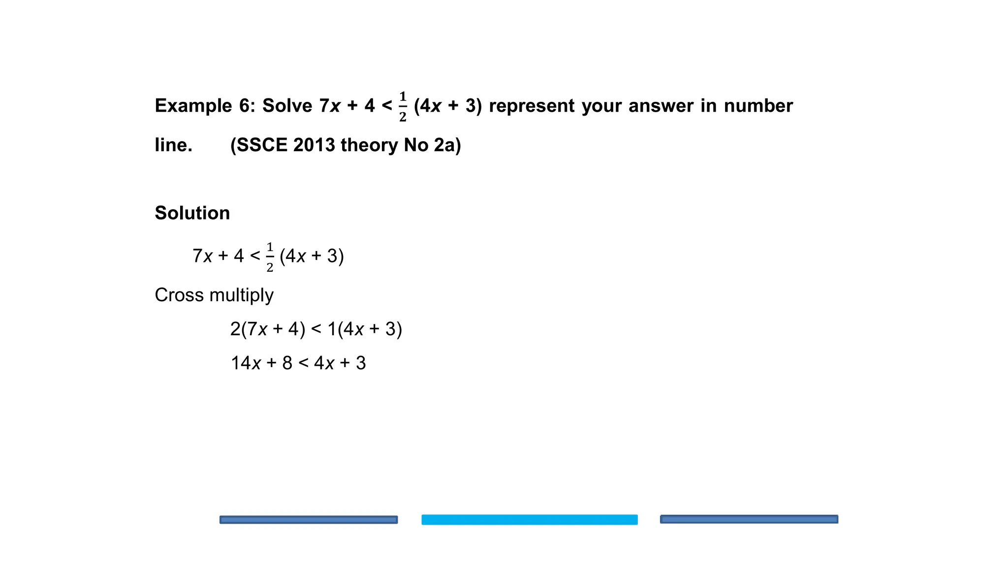 Example 6: Solve 7x + 4 <
𝟏
𝟐
(4x + 3) represent your answer in number
line. (SSCE 2013 theory No 2a)
Solution
7x + 4 <
1
2
(4x + 3)
Cross multiply
2(7x + 4) < 1(4x + 3)
14x + 8 < 4x + 3
 