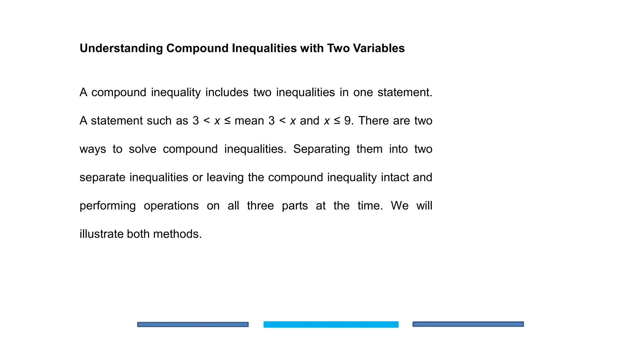 Understanding Compound Inequalities with Two Variables
A compound inequality includes two inequalities in one statement.
A statement such as 3 < x ≤ mean 3 < x and x ≤ 9. There are two
ways to solve compound inequalities. Separating them into two
separate inequalities or leaving the compound inequality intact and
performing operations on all three parts at the time. We will
illustrate both methods.
 