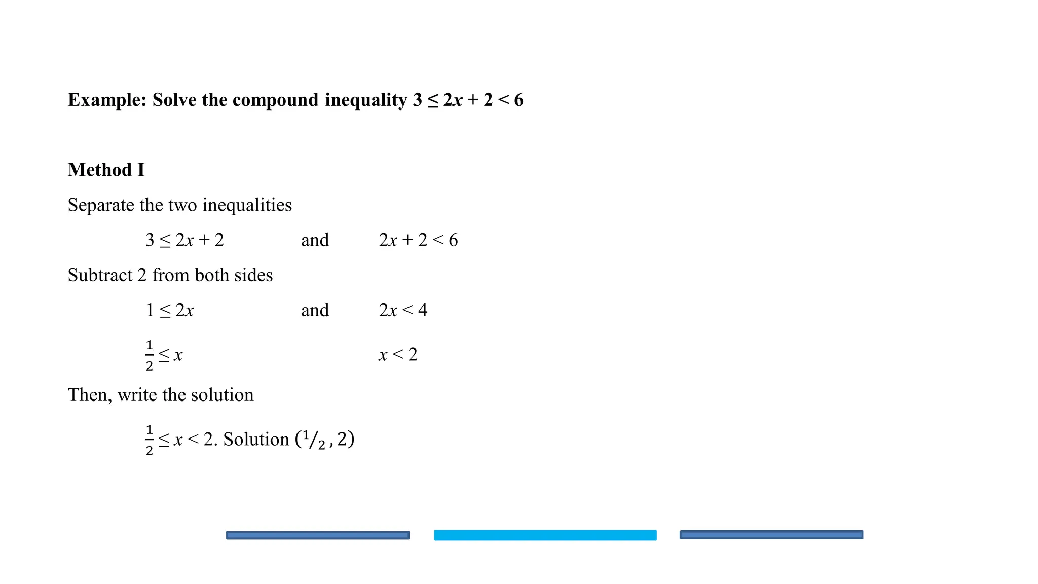 Example: Solve the compound inequality 3 ≤ 2x + 2 < 6
Method I
Separate the two inequalities
3 ≤ 2x + 2 and 2x + 2 < 6
Subtract 2 from both sides
1 ≤ 2x and 2x < 4
1
2
≤ x x < 2
Then, write the solution
1
2
≤ x < 2. Solution Τ
1
2 , 2
 