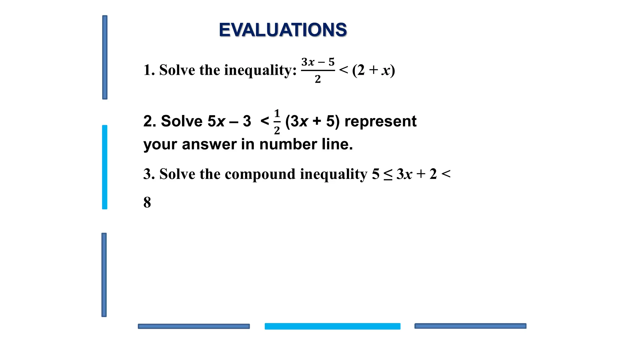 EVALUATIONS
1. Solve the inequality:
𝟑𝒙 − 𝟓
𝟐
< (2 + x)
2. Solve 5x – 3 <
𝟏
𝟐
(3x + 5) represent
your answer in number line.
3. Solve the compound inequality 5 ≤ 3x + 2 <
8
 