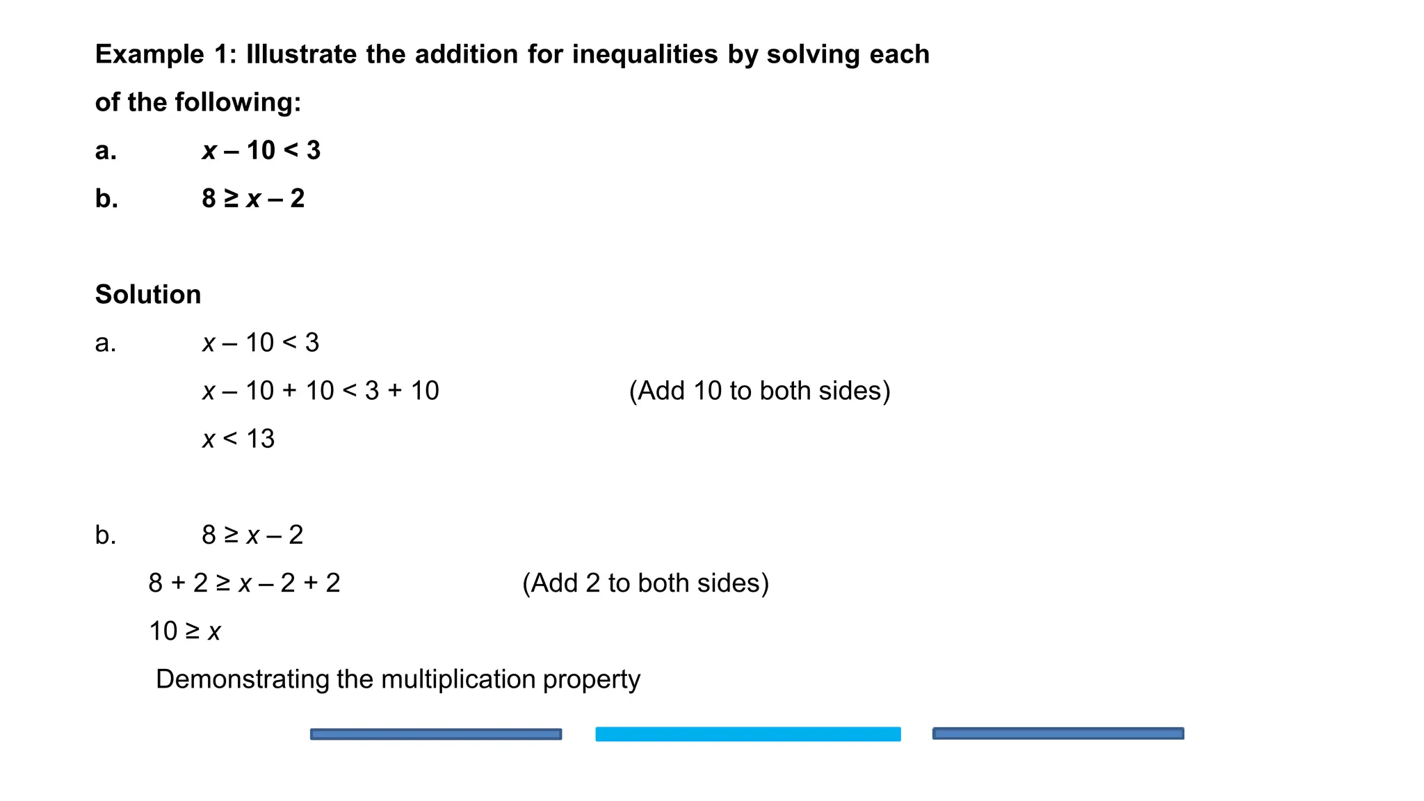 Example 1: Illustrate the addition for inequalities by solving each
of the following:
a. x – 10 < 3
b. 8 ≥ x – 2
Solution
a. x – 10 < 3
x – 10 + 10 < 3 + 10 (Add 10 to both sides)
x < 13
b. 8 ≥ x – 2
8 + 2 ≥ x – 2 + 2 (Add 2 to both sides)
10 ≥ x
Demonstrating the multiplication property
 