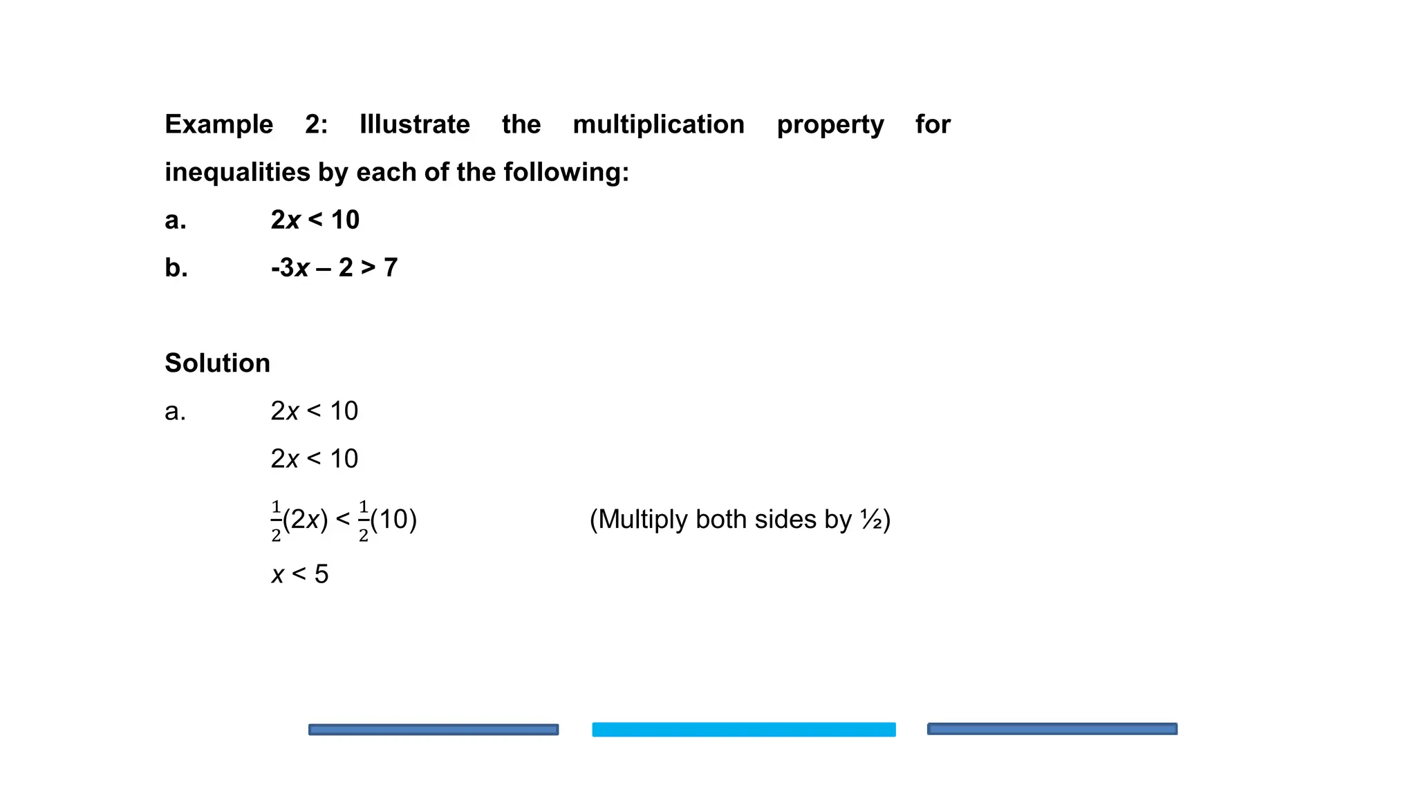 Example 2: Illustrate the multiplication property for
inequalities by each of the following:
a. 2x < 10
b. -3x – 2 > 7
Solution
a. 2x < 10
2x < 10
1
2
(2x) <
1
2
(10) (Multiply both sides by ½)
x < 5
 