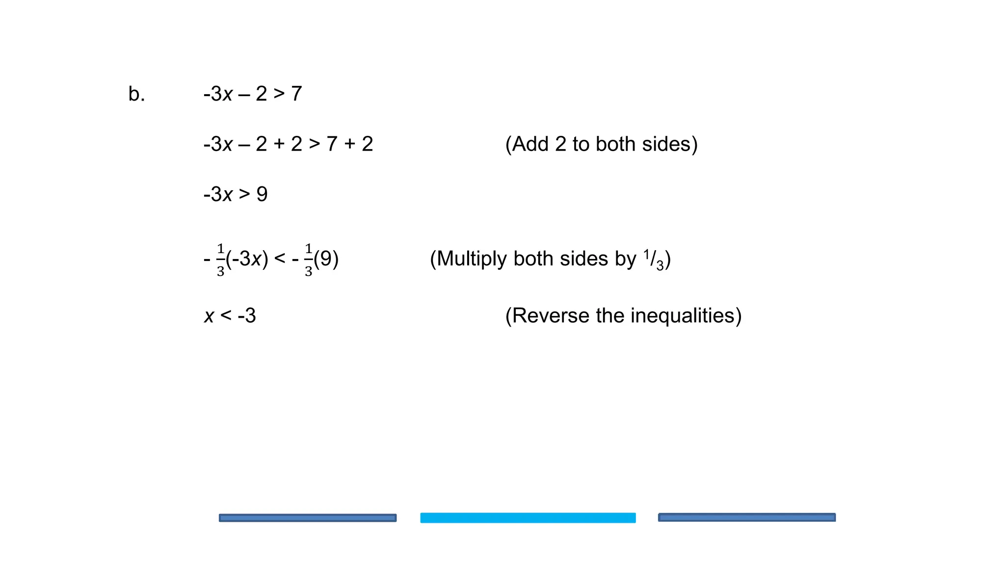 b. -3x – 2 > 7
-3x – 2 + 2 > 7 + 2 (Add 2 to both sides)
-3x > 9
-
1
3
(-3x) < -
1
3
(9) (Multiply both sides by 1/3)
x < -3 (Reverse the inequalities)
 