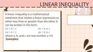 LINEAR INEQUALITY
A linear inequality is a mathematical
statement that relates a linear expression as
either less than or greater than the other. It
can be written in the form:
ax + b < c ax + b c
≤
ax + b > c ax + b c
≥
where a, b, and c are real number, a ≠ 0
Examples:
 