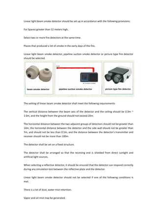 Linear light beam smoke detector should be set up in accordance with the following provisions:
For Spaces greater than 12 meters high,
Select two or more fire detectors at the same time.
Places that produced a lot of smoke in the early days of the fire,
Linear light beam smoke detector, pipeline suction smoke detector or picture type fire detector
should be selected.
The setting of linear beam smoke detector shall meet the following requirements:
The vertical distance between the beam axis of the detector and the ceiling should be 0.3m ~
1.0m, and the height from the ground should not exceed 20m.
The horizontal distance between the two adjacent groups of detectors should not be greater than
14m, the horizontal distance between the detector and the side wall should not be greater than
7m, and should not be less than 0.5m, and the distance between the detector's transmitter and
receiver should not be more than 100m.
The detector shall be set on a fixed structure.
The detector shall be arranged so that the receiving end is shielded from direct sunlight and
artificial light sources.
When selecting a reflective detector, it should be ensured that the detector can respond correctly
during any simulation test between the reflective plate and the detector.
Linear light beam smoke detector should not be selected if one of the following conditions is
met.
There is a lot of dust, water mist retention.
Vapor and oil mist may be generated.
 