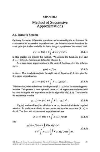 CHAPI'ER3

                         Method of Successive
                           Approximations

3.1. Iterative Scheme
Ordinary first-order differential equations can be solved by the well-known Pi-
card method of successive approximations. An iterative scheme based on the
same principle is also available for linear integral equations of the second kind:

                          g(s) = f(s) +)..       j   K(s, t)g(t)dt .                      (3.1.1)

In this chapter, we present this method. We assume the functions f (s) and
K(s, t) to be .C2-functions as defined in Chapter 1.
     As a zero-order approximation to the desired function g(s), the solution
go(s),
                                 go(s) = f(s) ,                       (3.1.2)
is taken. This is substituted into the right side of Equation (3.1.1) to give the
first-order approximation

                         g1(s) = f(s) +)..       j   K(s, t)go(t)dt.                      (3.1.3)

This function, when substituted into Equation (3.1.1), yields the second approx-
imation. This process is then repeated; the (n + 1)th approximation is obtained
by substituting the nth approximation in the right side of (3.1.1). There results
the recurrence relation

                        gn+l(s)=f(s)+J..         J    K(s,t)gn(t)dt.                      (3.1.4)

    If gn (s) tends uniformly to a limit as n ---+ oo, then this limit is the required
solution. To study such a limit, let us examine the iterative procedure (3.1.4) in
detail. The first- and second-order approximations are

                          g1(s) = f(s)+J..       j    K(s,t)f(t)dt                        (3.1.5)


                                       J
and
                  g2(s) =f(s)+J..          K(s,t)f(t)dt

                                   j             [j
                                                                                          (3.1.6)
                            +.A?       K(s, t)        K(t, x)f(x)dx    Jdt.

R.P. Kanwal, Linear Integral Equations: Theory & Technique, Modern Birkhäuser Classics,        25
DOI 10.1007/978-1-4614-6012-1_3, © Springer Science+Business Media New York 2013
 
