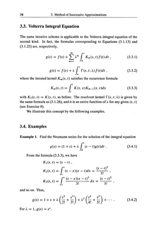 34                    3. Method of Successive Approximations


3.3. Volterra Integral Equation

The same iterative scheme is applicable to the Volterra integral equation of the
second kind. In fact, the formulas corresponding to Equations (3.1.13) and
(3.1.25) are, respectively,

                   ges) = Jes)+                ~Am is Kmes,t)Jet)dt,                      (3.3.1)


                     ges) = Jes) +A. is res, t; A.) Jet)dt ,                              (3.3.2)

where the iterated kernel Kmes, t) satisfies the recurrence formula

                      Kmes,t) = js Kes,x)Km-lex,t)dx                                      (3.3.3)

with Ktes, t) = Kes, t), as before. The resolvent kernel res, t; A.) is given by
the same formula as (3.1.26), and it is an entire function of A. for any given es, t)
(see Exercise 8).
     We illustrate this concept by the following examples.



3.4. Examples

Example 1. Find the Neumann series for the solution of the integral equation

                      ges) = e1 + s) +A. loses - t)get)dt .                               (3.4.1)

     From the formula (3.3.3), we have
                K 1 (s, t) = (s- t),

                K 2 (s, t)   =f      1
                                         s
                                             (s- x)(x- t)dx      =
                                                                     es- t)3
                                                                       3!    ,


                             =f
                                         s   (s - x)(x - t) 3             (s - t) 5
                K 3 (s, t)           1             3!         dx     =       5!       ,

and so on. Thus,

         g(s) = 1 + s +A.        (
                                     s2
                                     - +-
                                               5 + A. 2 ( 5 +5 + ...
                                                3)        -
                                                            4 -
                                                              5)                          (3.4.2)
                                     2! 3!                  4!       5!
For A.= 1, g(s) = e'.
 