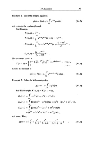 3.4. Examples                                            35


Example 2. Solve the integral equation

                                          g(s) = f(s) +.l.. los t!-'g(t)dt                                   (3.4.3)

and evaluate the resolvent kernel.
    For this case,




                                              (s-   t)m-1         -t
                       Km(S, t}           =     (m -1)!
                                                             tf          .

The resolvent kernel is
                                     es-t L...m=1   .... - 1 (s-t)'"-l       =
                                 {
                                            "'00                                 e<'-+1)(s-t)
     ~""'(                                                                                          t ~ s'
     1       s, t,• II.}
                    '      _
                           -
                                                        (m-1)!                                  '
                                                                                                             (3.4.4)
                                     0,                                                             t > s.
Hence, the solution is

                                     g(s)   =   /(s)   + .l.. los e<A+1)(s-t) f(t)dt.                        (3.4.5)

Example 3. Solve the Volterra equation

                                              g(s) = 1 +los stg(t)dt .                                       (3.4.6)

    For this example, K 1 (s, t) = K(s, t) = st,

         Kz(s, t) =is sx 2 t dx = (s 4t- st 4)J3,

         K 3 (s, t) =is [(sx)(x 4t - xt 4)j3]dx = (s 1 t- 2s 4t 4 + st 1 )j18,

         K4(s, t) =is [(sx)(x 1 t - 2x 4t 4 +xt 1 )j18]dx

                               = (s 10 t - 3s 1 t 4 + 3s4t 1       -         st 10 )j162,
and so on. Thus,
                                     53       59            59                       5 12
             g(s) = 1 +              3 + 2 · 5 + 2 · 5 · 8 + 2 · 5 · 8 ·11 + · · · ·                         (3.4.7)
 