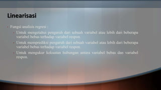 Linearisasi
• Fungsi analisis regresi :
• Untuk mengetahui pengaruh dari sebuah variabel atau lebih dari beberapa
variabel bebas terhadap variabel respon.
• Untuk memprediksi pengaruh dari sebuah variabel atau lebih dari beberapa
variabel bebas terhadap variabel respon.
• Untuk mengukur kekuatan hubungan antara variabel bebas dan variabel
respon.
 