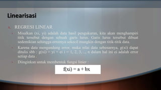 Linearisasi
A. REGRESI LINEAR
• Misalkan (xi, yi) adalah data hasil pengukuran, kita akan menghampiri
titik tersebut dengan sebuah garis lurus. Garis lurus tersebut dibuat
sedemikian sehingga errornya sekecil mungkin dengan titik-titik data.
• Karena data mengandung error, maka nilai data sebenarnya, g(xi) dapat
ditulis sbb : g(xi) = yi + ei i = 1, 2, 3, .., n dalam hal ini ei adalah error
setiap data .
• Diinginkan untuk membentuk fungsi linier :
 