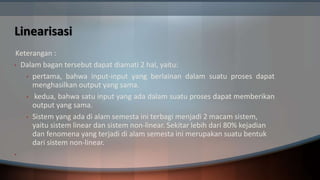 Linearisasi
Keterangan :
• Dalam bagan tersebut dapat diamati 2 hal, yaitu:
• pertama, bahwa input-input yang berlainan dalam suatu proses dapat
menghasilkan output yang sama.
• kedua, bahwa satu input yang ada dalam suatu proses dapat memberikan
output yang sama.
• Sistem yang ada di alam semesta ini terbagi menjadi 2 macam sistem,
yaitu sistem linear dan sistem non-linear. Sekitar lebih dari 80% kejadian
dan fenomena yang terjadi di alam semesta ini merupakan suatu bentuk
dari sistem non-linear.
•
 