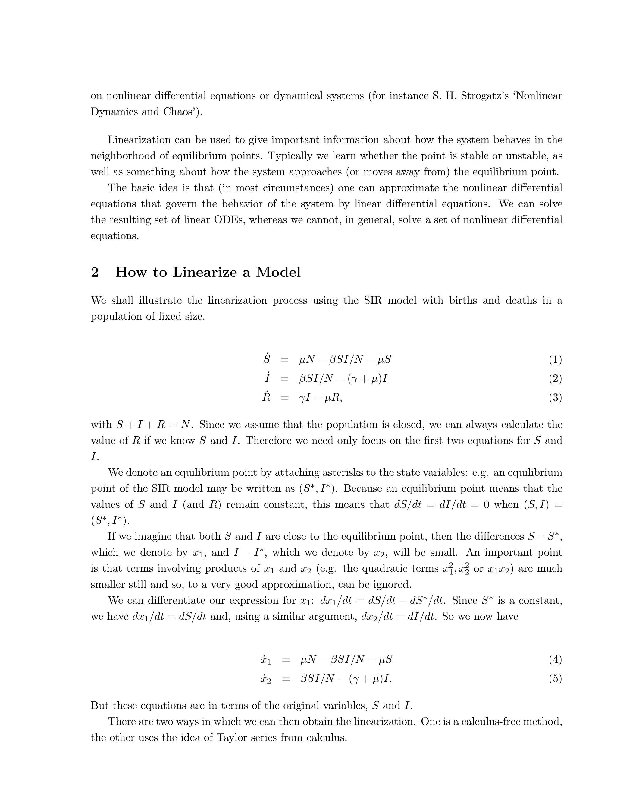 on nonlinear differential equations or dynamical systems (for instance S. H. Strogatz’s ‘Nonlinear
Dynamics and Chaos’).
Linearization can be used to give important information about how the system behaves in the
neighborhood of equilibrium points. Typically we learn whether the point is stable or unstable, as
well as something about how the system approaches (or moves away from) the equilibrium point.
The basic idea is that (in most circumstances) one can approximate the nonlinear differential
equations that govern the behavior of the system by linear differential equations. We can solve
the resulting set of linear ODEs, whereas we cannot, in general, solve a set of nonlinear differential
equations.
2 How to Linearize a Model
We shall illustrate the linearization process using the SIR model with births and deaths in a
population of fixed size.
Ṡ = µN − βSI/N − µS (1)
˙
I = βSI/N − (γ + µ)I (2)
Ṙ = γI − µR, (3)
with S + I + R = N. Since we assume that the population is closed, we can always calculate the
value of R if we know S and I. Therefore we need only focus on the first two equations for S and
I.
We denote an equilibrium point by attaching asterisks to the state variables: e.g. an equilibrium
point of the SIR model may be written as (S∗, I∗). Because an equilibrium point means that the
values of S and I (and R) remain constant, this means that dS/dt = dI/dt = 0 when (S, I) =
(S∗, I∗).
If we imagine that both S and I are close to the equilibrium point, then the differences S − S∗,
which we denote by x1, and I − I∗, which we denote by x2, will be small. An important point
is that terms involving products of x1 and x2 (e.g. the quadratic terms x2
1, x2
2 or x1x2) are much
smaller still and so, to a very good approximation, can be ignored.
We can differentiate our expression for x1: dx1/dt = dS/dt − dS∗/dt. Since S∗ is a constant,
we have dx1/dt = dS/dt and, using a similar argument, dx2/dt = dI/dt. So we now have
ẋ1 = µN − βSI/N − µS (4)
ẋ2 = βSI/N − (γ + µ)I. (5)
But these equations are in terms of the original variables, S and I.
There are two ways in which we can then obtain the linearization. One is a calculus-free method,
the other uses the idea of Taylor series from calculus.
 
