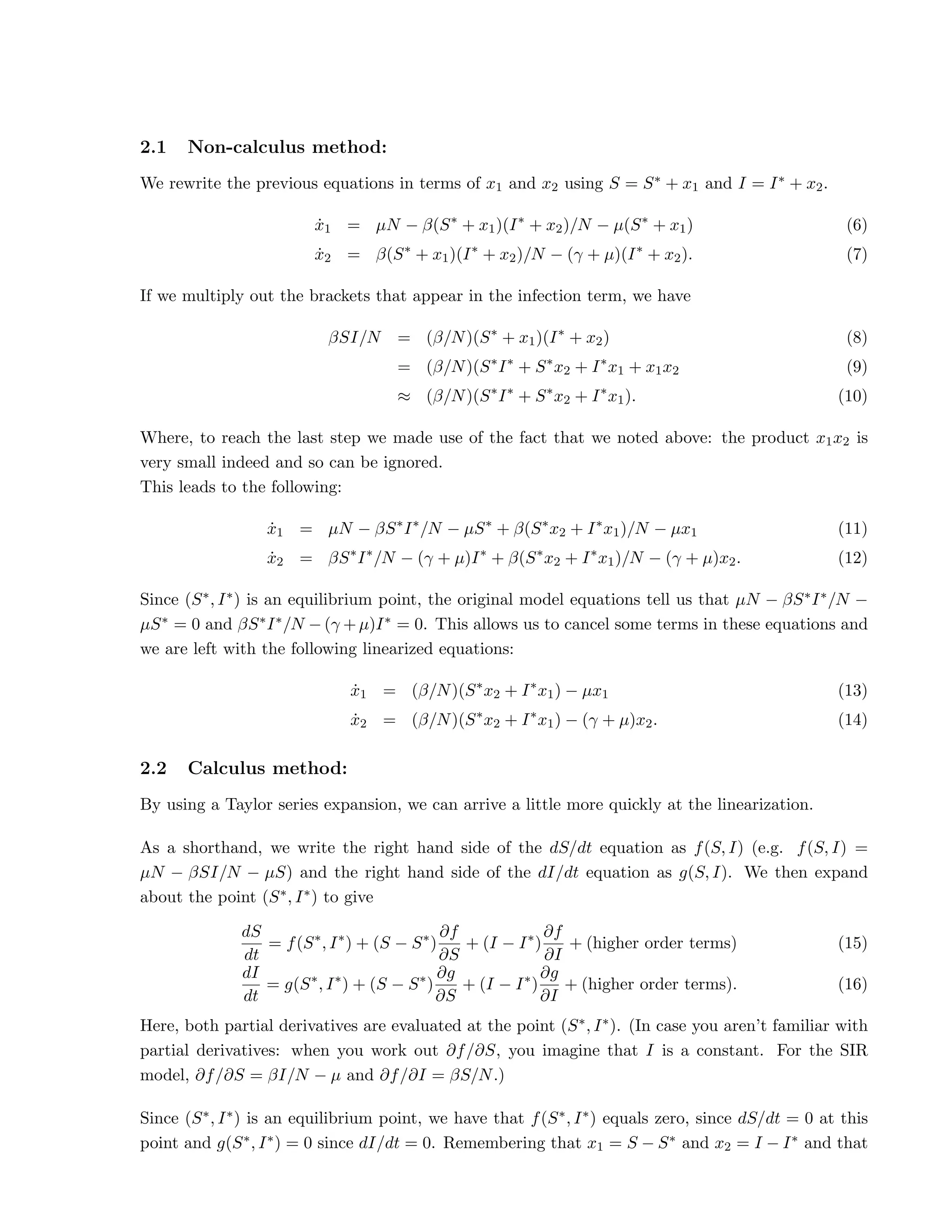 2.1 Non-calculus method:
We rewrite the previous equations in terms of x1 and x2 using S = S∗ + x1 and I = I∗ + x2.
ẋ1 = µN − β(S∗
+ x1)(I∗
+ x2)/N − µ(S∗
+ x1) (6)
ẋ2 = β(S∗
+ x1)(I∗
+ x2)/N − (γ + µ)(I∗
+ x2). (7)
If we multiply out the brackets that appear in the infection term, we have
βSI/N = (β/N)(S∗
+ x1)(I∗
+ x2) (8)
= (β/N)(S∗
I∗
+ S∗
x2 + I∗
x1 + x1x2 (9)
≈ (β/N)(S∗
I∗
+ S∗
x2 + I∗
x1). (10)
Where, to reach the last step we made use of the fact that we noted above: the product x1x2 is
very small indeed and so can be ignored.
This leads to the following:
ẋ1 = µN − βS∗
I∗
/N − µS∗
+ β(S∗
x2 + I∗
x1)/N − µx1 (11)
ẋ2 = βS∗
I∗
/N − (γ + µ)I∗
+ β(S∗
x2 + I∗
x1)/N − (γ + µ)x2. (12)
Since (S∗, I∗) is an equilibrium point, the original model equations tell us that µN − βS∗I∗/N −
µS∗ = 0 and βS∗I∗/N − (γ + µ)I∗ = 0. This allows us to cancel some terms in these equations and
we are left with the following linearized equations:
ẋ1 = (β/N)(S∗
x2 + I∗
x1) − µx1 (13)
ẋ2 = (β/N)(S∗
x2 + I∗
x1) − (γ + µ)x2. (14)
2.2 Calculus method:
By using a Taylor series expansion, we can arrive a little more quickly at the linearization.
As a shorthand, we write the right hand side of the dS/dt equation as f(S, I) (e.g. f(S, I) =
µN − βSI/N − µS) and the right hand side of the dI/dt equation as g(S, I). We then expand
about the point (S∗, I∗) to give
dS
dt
= f(S∗
, I∗
) + (S − S∗
)
∂f
∂S
+ (I − I∗
)
∂f
∂I
+ (higher order terms) (15)
dI
dt
= g(S∗
, I∗
) + (S − S∗
)
∂g
∂S
+ (I − I∗
)
∂g
∂I
+ (higher order terms). (16)
Here, both partial derivatives are evaluated at the point (S∗, I∗). (In case you aren’t familiar with
partial derivatives: when you work out ∂f/∂S, you imagine that I is a constant. For the SIR
model, ∂f/∂S = βI/N − µ and ∂f/∂I = βS/N.)
Since (S∗, I∗) is an equilibrium point, we have that f(S∗, I∗) equals zero, since dS/dt = 0 at this
point and g(S∗, I∗) = 0 since dI/dt = 0. Remembering that x1 = S − S∗ and x2 = I − I∗ and that
 