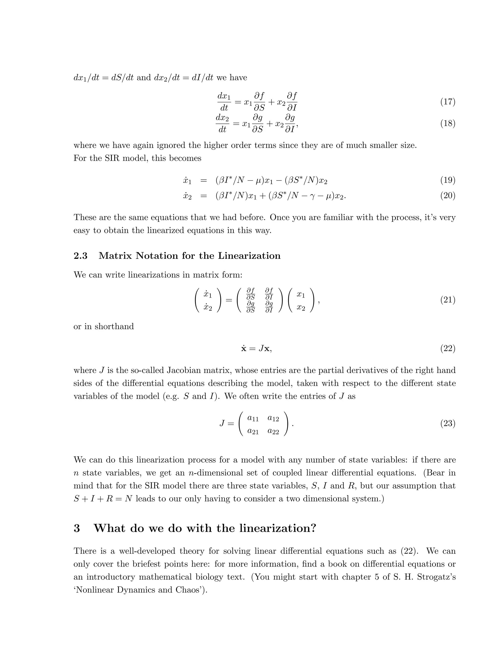 dx1/dt = dS/dt and dx2/dt = dI/dt we have
dx1
dt
= x1
∂f
∂S
+ x2
∂f
∂I
(17)
dx2
dt
= x1
∂g
∂S
+ x2
∂g
∂I
, (18)
where we have again ignored the higher order terms since they are of much smaller size.
For the SIR model, this becomes
ẋ1 = (βI∗
/N − µ)x1 − (βS∗
/N)x2 (19)
ẋ2 = (βI∗
/N)x1 + (βS∗
/N − γ − µ)x2. (20)
These are the same equations that we had before. Once you are familiar with the process, it’s very
easy to obtain the linearized equations in this way.
2.3 Matrix Notation for the Linearization
We can write linearizations in matrix form:
ẋ1
ẋ2
!
=
∂f
∂S
∂f
∂I
∂g
∂S
∂g
∂I
!
x1
x2
!
, (21)
or in shorthand
ẋ = Jx, (22)
where J is the so-called Jacobian matrix, whose entries are the partial derivatives of the right hand
sides of the differential equations describing the model, taken with respect to the different state
variables of the model (e.g. S and I). We often write the entries of J as
J =
a11 a12
a21 a22
!
. (23)
We can do this linearization process for a model with any number of state variables: if there are
n state variables, we get an n-dimensional set of coupled linear differential equations. (Bear in
mind that for the SIR model there are three state variables, S, I and R, but our assumption that
S + I + R = N leads to our only having to consider a two dimensional system.)
3 What do we do with the linearization?
There is a well-developed theory for solving linear differential equations such as (22). We can
only cover the briefest points here: for more information, find a book on differential equations or
an introductory mathematical biology text. (You might start with chapter 5 of S. H. Strogatz’s
‘Nonlinear Dynamics and Chaos’).
 