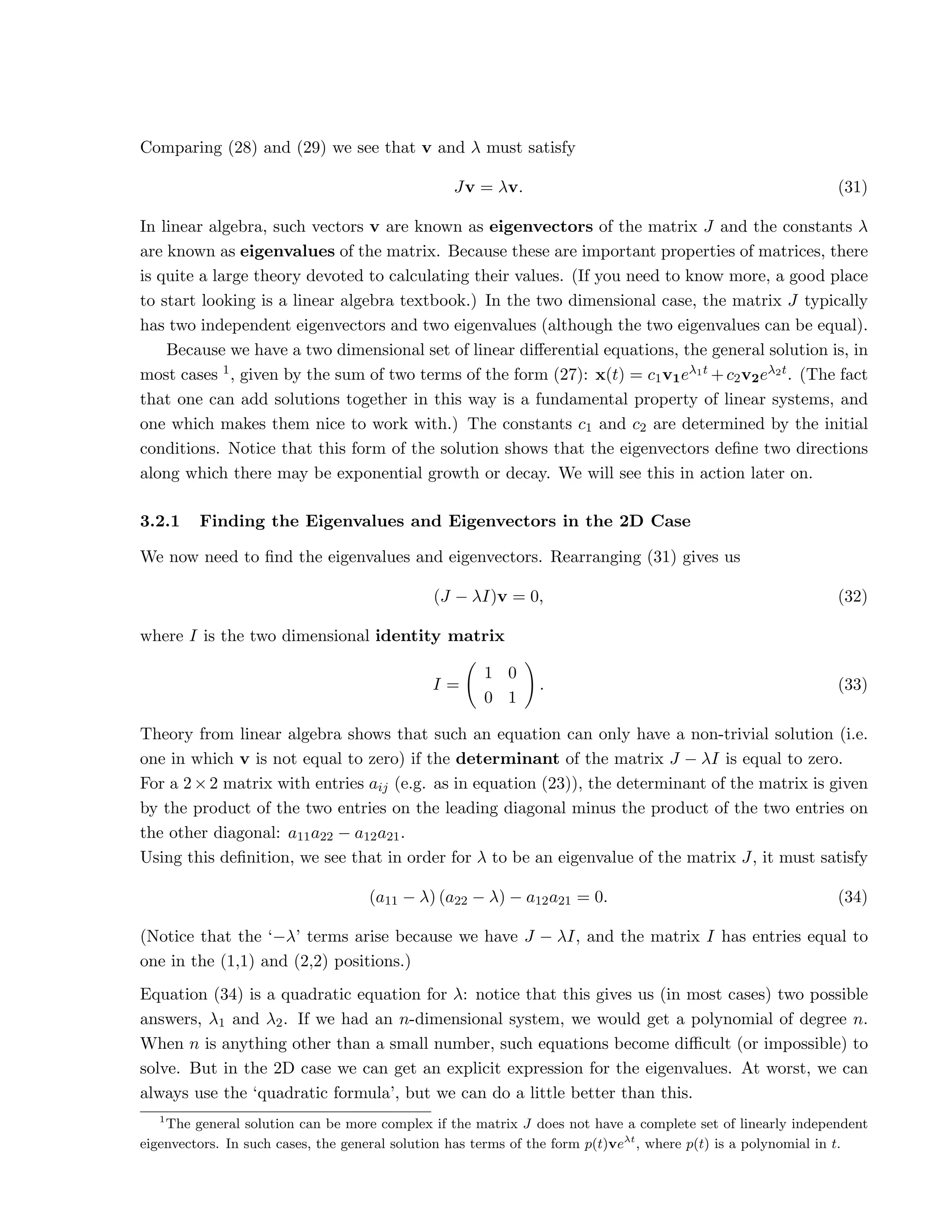 Comparing (28) and (29) we see that v and λ must satisfy
Jv = λv. (31)
In linear algebra, such vectors v are known as eigenvectors of the matrix J and the constants λ
are known as eigenvalues of the matrix. Because these are important properties of matrices, there
is quite a large theory devoted to calculating their values. (If you need to know more, a good place
to start looking is a linear algebra textbook.) In the two dimensional case, the matrix J typically
has two independent eigenvectors and two eigenvalues (although the two eigenvalues can be equal).
Because we have a two dimensional set of linear differential equations, the general solution is, in
most cases 1, given by the sum of two terms of the form (27): x(t) = c1v1eλ1t +c2v2eλ2t. (The fact
that one can add solutions together in this way is a fundamental property of linear systems, and
one which makes them nice to work with.) The constants c1 and c2 are determined by the initial
conditions. Notice that this form of the solution shows that the eigenvectors define two directions
along which there may be exponential growth or decay. We will see this in action later on.
3.2.1 Finding the Eigenvalues and Eigenvectors in the 2D Case
We now need to find the eigenvalues and eigenvectors. Rearranging (31) gives us
(J − λI)v = 0, (32)
where I is the two dimensional identity matrix
I =
1 0
0 1
!
. (33)
Theory from linear algebra shows that such an equation can only have a non-trivial solution (i.e.
one in which v is not equal to zero) if the determinant of the matrix J − λI is equal to zero.
For a 2×2 matrix with entries aij (e.g. as in equation (23)), the determinant of the matrix is given
by the product of the two entries on the leading diagonal minus the product of the two entries on
the other diagonal: a11a22 − a12a21.
Using this definition, we see that in order for λ to be an eigenvalue of the matrix J, it must satisfy
(a11 − λ) (a22 − λ) − a12a21 = 0. (34)
(Notice that the ‘−λ’ terms arise because we have J − λI, and the matrix I has entries equal to
one in the (1,1) and (2,2) positions.)
Equation (34) is a quadratic equation for λ: notice that this gives us (in most cases) two possible
answers, λ1 and λ2. If we had an n-dimensional system, we would get a polynomial of degree n.
When n is anything other than a small number, such equations become difficult (or impossible) to
solve. But in the 2D case we can get an explicit expression for the eigenvalues. At worst, we can
always use the ‘quadratic formula’, but we can do a little better than this.
1
The general solution can be more complex if the matrix J does not have a complete set of linearly independent
eigenvectors. In such cases, the general solution has terms of the form p(t)veλt
, where p(t) is a polynomial in t.
 