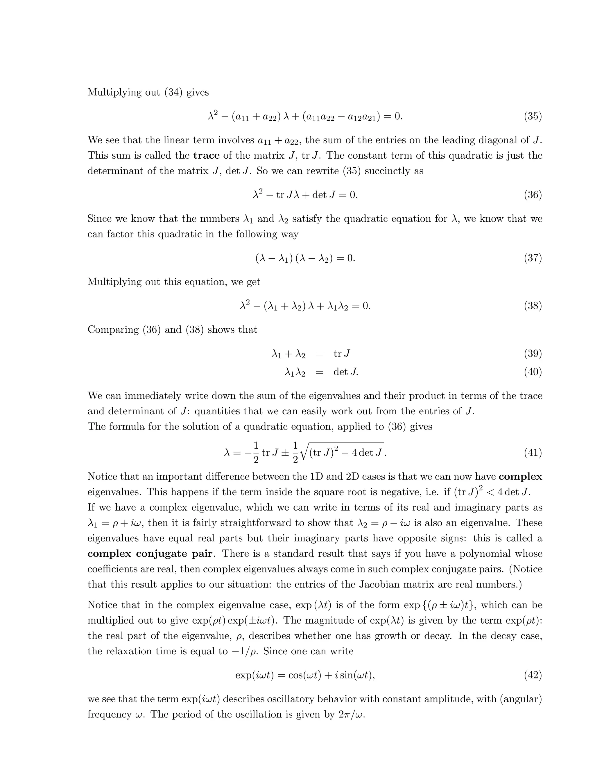 Multiplying out (34) gives
λ2
− (a11 + a22) λ + (a11a22 − a12a21) = 0. (35)
We see that the linear term involves a11 + a22, the sum of the entries on the leading diagonal of J.
This sum is called the trace of the matrix J, tr J. The constant term of this quadratic is just the
determinant of the matrix J, det J. So we can rewrite (35) succinctly as
λ2
− tr Jλ + det J = 0. (36)
Since we know that the numbers λ1 and λ2 satisfy the quadratic equation for λ, we know that we
can factor this quadratic in the following way
(λ − λ1) (λ − λ2) = 0. (37)
Multiplying out this equation, we get
λ2
− (λ1 + λ2) λ + λ1λ2 = 0. (38)
Comparing (36) and (38) shows that
λ1 + λ2 = tr J (39)
λ1λ2 = det J. (40)
We can immediately write down the sum of the eigenvalues and their product in terms of the trace
and determinant of J: quantities that we can easily work out from the entries of J.
The formula for the solution of a quadratic equation, applied to (36) gives
λ = −
1
2
tr J ±
1
2
q
(tr J)2
− 4 det J . (41)
Notice that an important difference between the 1D and 2D cases is that we can now have complex
eigenvalues. This happens if the term inside the square root is negative, i.e. if (tr J)2
 4 det J.
If we have a complex eigenvalue, which we can write in terms of its real and imaginary parts as
λ1 = ρ + iω, then it is fairly straightforward to show that λ2 = ρ − iω is also an eigenvalue. These
eigenvalues have equal real parts but their imaginary parts have opposite signs: this is called a
complex conjugate pair. There is a standard result that says if you have a polynomial whose
coefficients are real, then complex eigenvalues always come in such complex conjugate pairs. (Notice
that this result applies to our situation: the entries of the Jacobian matrix are real numbers.)
Notice that in the complex eigenvalue case, exp (λt) is of the form exp {(ρ ± iω)t}, which can be
multiplied out to give exp(ρt) exp(±iωt). The magnitude of exp(λt) is given by the term exp(ρt):
the real part of the eigenvalue, ρ, describes whether one has growth or decay. In the decay case,
the relaxation time is equal to −1/ρ. Since one can write
exp(iωt) = cos(ωt) + i sin(ωt), (42)
we see that the term exp(iωt) describes oscillatory behavior with constant amplitude, with (angular)
frequency ω. The period of the oscillation is given by 2π/ω.
 