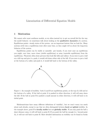 Linearization of Differential Equation Models
1 Motivation
We cannot solve most nonlinear models, so we often instead try to get an overall feel for the way
the model behaves: we sometimes talk about looking at the qualitative dynamics of a system.
Equilibrium points– steady states of the system– are an important feature that we look for. Many
systems settle into a equilibrium state after some time, so they might tell us about the long-term
behavior of the system.
Equilibrium points can be stable or unstable: put loosely, if you start near an equilibrium
you might, over time, move closer (stable equilibrium) or away (unstable equilibrium) from the
equilibrium. Physicists often draw pictures that look like hills and valleys: if you were to put a ball
on a hill top and give it a push, it would roll down either side of the hill. If you were to put a ball
at the bottom of a valley and push it, it would fall back to the bottom of the valley.
A
B
Figure 1: An example of stability: both A and B are equilibrium points, at the top of a hill and at
the bottom of a valley. If the ball at point A is pushed in either direction, it will roll away down
the hill. If the ball at point B is pushed a small amount in either direction, it will roll back to its
initial point.
Mathematicians have many different definitions of ‘stability’, but we won’t worry too much
about such details, except to say that we often distinguish between local and global stability. In
the example above, point B is locally stable but not globally stable. If you only push the ball a
short distance away, it will roll back to point B. If you push the ball far enough (i.e. beyond point
A), it will not roll back to point B. More detailed information on stability can be found in books
1
 