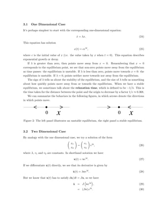 3.1 One Dimensional Case
It’s perhaps simplest to start with the corresponding one-dimensional equation:
ẋ = λx. (24)
This equation has solution
x(t) = ceλt
, (25)
where c is the initial value of x (i.e. the value taken by x when t = 0). This equation describes
exponential growth or decay.
If λ is greater than zero, then points move away from x = 0. Remembering that x = 0
corresponds to the equilibrium point, we see that non-zero points move away from the equilibrium
as time passes: the equilibrium is unstable. If λ is less than zero, points move towards x = 0: the
equilibrium is unstable. If λ = 0, points neither move towards nor away from the equilibrium.
The sign of λ tells us about the stability of the equilibrium, and the size of λ tells us something
about how quickly points move away from or towards the equilibrium. When we have a stable
equilibrium, we sometimes talk about the relaxation time, which is defined to be −1/λ. This is
the time taken for the distance between the point and the origin to decrease by a factor 1/e ≈ 0.368.
We can summarize the behaviors in the following figures, in which arrows denote the directions
in which points move.
0 x 0 x
Figure 2: The left panel illustrates an unstable equilibrium, the right panel a stable equilibrium.
3.2 Two Dimensional Case
By analogy with the one dimensional case, we try a solution of the form
x1
x2
!
=
v1
v2
!
eλt
, (26)
where λ, v1 and v2 are constants. In shorthand notation we have
x(t) = veλt
. (27)
If we differentiate x(t) directly, we see that its derivative is given by
ẋ(t) = λveλt
. (28)
But we know that x(t) has to satisfy dx/dt = Jx, so we have
ẋ = J

veλt

. (29)
= (Jv) eλt
. (30)
 