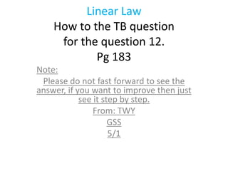 Linear Law
    How to the TB question
     for the question 12.
            Pg 183
Note:
 Please do not fast forward to see the
answer, if you want to improve then just
            see it step by step.
                From: TWY
                     GSS
                     5/1
 