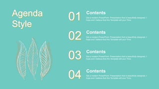 Get a modern PowerPoint Presentation that is beautifully designed. I
hope and I believe that this Template will your Time.
Contents
01
Get a modern PowerPoint Presentation that is beautifully designed. I
hope and I believe that this Template will your Time.
Contents
02
Get a modern PowerPoint Presentation that is beautifully designed. I
hope and I believe that this Template will your Time.
Contents
03
Get a modern PowerPoint Presentation that is beautifully designed. I
hope and I believe that this Template will your Time.
Contents
04
Agenda
Style
 