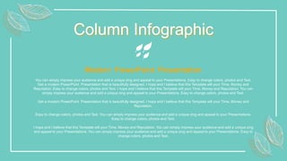 Column Infographic
You can simply impress your audience and add a unique zing and appeal to your Presentations. Easy to change colors, photos and Text.
Get a modern PowerPoint Presentation that is beautifully designed. I hope and I believe that this Template will your Time, Money and
Reputation. Easy to change colors, photos and Text. I hope and I believe that this Template will your Time, Money and Reputation. You can
simply impress your audience and add a unique zing and appeal to your Presentations. Easy to change colors, photos and Text.
Get a modern PowerPoint Presentation that is beautifully designed. I hope and I believe that this Template will your Time, Money and
Reputation.
Easy to change colors, photos and Text. You can simply impress your audience and add a unique zing and appeal to your Presentations.
Easy to change colors, photos and Text.
I hope and I believe that this Template will your Time, Money and Reputation. You can simply impress your audience and add a unique zing
and appeal to your Presentations. You can simply impress your audience and add a unique zing and appeal to your Presentations. Easy to
change colors, photos and Text.
Modern PowerPoint Presentation
 