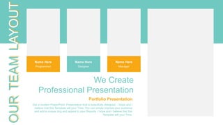 OUR
TEAM
LAYOUT
Portfolio Presentation
Get a modern PowerPoint Presentation that is beautifully designed. I hope and I
believe that this Template will your Time. You can simply impress your audience
and add a unique zing and appeal to your Reports. I hope and I believe that this
Template will your Time.
We Create
Professional Presentation
Name Here
Designer
Name Here
Manager
Name Here
Programmer
 