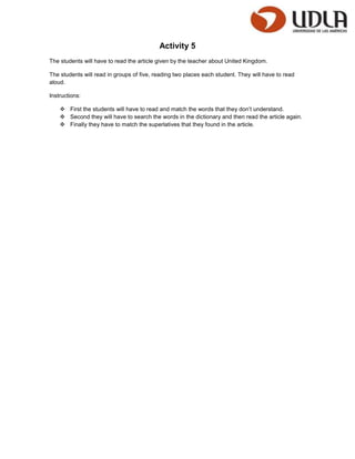 Activity 5
The students will have to read the article given by the teacher about United Kingdom.

The students will read in groups of five, reading two places each student. They will have to read
aloud.

Instructions:

     First the students will have to read and match the words that they don’t understand.
     Second they will have to search the words in the dictionary and then read the article again.
     Finally they have to match the superlatives that they found in the article.
 