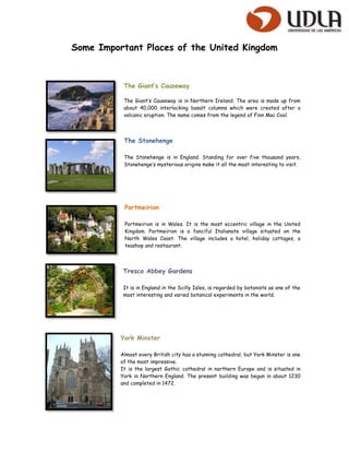 Some Important Places of the United Kingdom



           The Giant’s Causeway

           The Giant’s Causeway is in Northern Ireland. The area is made up from
           about 40,000 interlocking basalt columns which were created after a
           volcanic eruption. The name comes from the legend of Finn Mac Cool.




           The Stonehenge

           The Stonehenge is in England. Standing for over five thousand years,
           Stonehenge’s mysterious origins make it all the most interesting to visit.




           Portmeirion

           Portmeirion is in Wales. It is the most eccentric village in the United
           Kingdom. Portmeirion is a fanciful Italianate village situated on the
           North Wales Coast. The village includes a hotel, holiday cottages, a
           teashop and restaurant.




           Tresco Abbey Gardens

           It is in England in the Scilly Isles, is regarded by botanists as one of the
           most interesting and varied botanical experiments in the world.




          York Minster

          Almost every British city has a stunning cathedral, but York Minster is one
          of the most impressive.
          It is the largest Gothic cathedral in northern Europe and is situated in
          York in Northern England. The present building was begun in about 1230
          and completed in 1472.
 