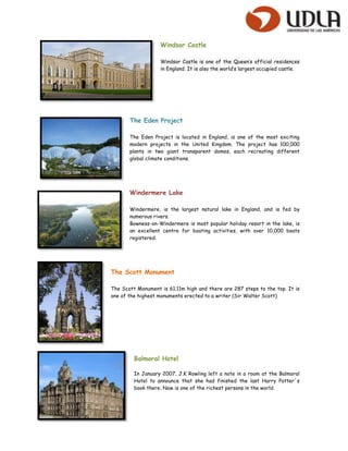 Windsor Castle

                   Windsor Castle is one of the Queen’s official residences
                   in England. It is also the world’s largest occupied castle.




       The Eden Project

       The Eden Project is located in England, is one of the most exciting
       modern projects in the United Kingdom. The project has 100,000
       plants in two giant transparent domes, each recreating different
       global climate conditions.




       Windermere Lake

       Windermere, is the largest natural lake in England, and is fed by
       numerous rivers.
       Bowness-on-Windermere is most popular holiday resort in the lake, is
       an excellent centre for boating activities, with over 10,000 boats
       registered.




The Scott Monument

The Scott Monument is 61.11m high and there are 287 steps to the top. It is
one of the highest monuments erected to a writer (Sir Walter Scott)




         Balmoral Hotel

         In January 2007, J.K Rowling left a note in a room at the Balmoral
         Hotel to announce that she had finished the last Harry Potter´s
         book there. Now is one of the richest persons in the world.
 