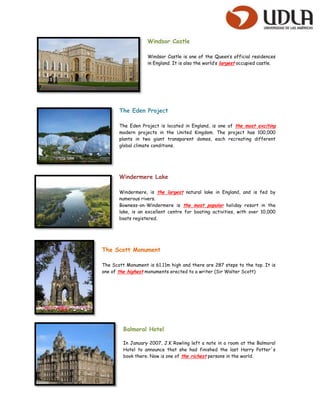 Windsor Castle

                   Windsor Castle is one of the Queen’s official residences
                   in England. It is also the world’s largest occupied castle.




       The Eden Project

       The Eden Project is located in England, is one of the most exciting
       modern projects in the United Kingdom. The project has 100,000
       plants in two giant transparent domes, each recreating different
       global climate conditions.




       Windermere Lake

       Windermere, is the largest natural lake in England, and is fed by
       numerous rivers.
       Bowness-on-Windermere is the most popular holiday resort in the
       lake, is an excellent centre for boating activities, with over 10,000
       boats registered.




The Scott Monument

The Scott Monument is 61.11m high and there are 287 steps to the top. It is
one of the highest monuments erected to a writer (Sir Walter Scott)




         Balmoral Hotel

         In January 2007, J.K Rowling left a note in a room at the Balmoral
         Hotel to announce that she had finished the last Harry Potter´s
         book there. Now is one of the richest persons in the world.
 