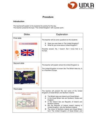 Procedure
Introduction

The teacherwill explain to the students the activity for this day.
The teacher presents the topic “The United Kingdom” with a power point.



              Slides                                        Explanation
First slide
                                        The teacher will do some questions to the students:

                                             Have you ever been in The United Kingdom?
                                             What do you know about United Kingdom?

                                        Possible answer: No, I haven’t. But I know that is in
                                        Europe.




Second slide
                                        The teacher will explain where the United Kingdom is:

                                        The United Kingdom is known like The British Isles too. It
                                        is in Northern Europe.




Third slide
                                        The teacher will present the real name of the United
                                        Kingdom of Great Britain and Northern Ireland:

                                             The British Isles are Ireland and Great Britain.
                                             In the Great Britain Isle are Scotland, Wales and
                                              England.
                                             In the Ireland Isle are Republic of Ireland and
                                              Northern Ireland.
                                             But the Republic of Ireland doesn’t belong to
                                              United Kingdom, only the Northern Ireland.
                                             The Union of Northern Ireland and Great Britain
                                              form The United Kingdom of Great Britain and
 