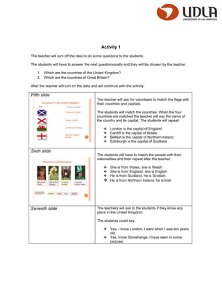 Activity 1

The teacher will turn off the data to do some questions to the students.

The students will have to answer the next questionsorally and they will be chosen by the teacher.

    1. Which are the countries of the United Kingdom?
    2. Which are the countries of Great Britain?

After the teacher will turn on the data and will continue with the activity:

Fifth slide
                                            The teacher will ask for volunteers to match the flags with
                                            their countries and capitals.

                                            The students will match the countries. When the four
                                            countries are matched the teacher will say the name of
                                            the country and its capital. The students will repeat:

                                                    London is the capital of England
                                                    Cardiff is the capital of Wales
                                                    Belfast is the capital of Northern Ireland
                                                    Edinburgh is the capital of Scotland

Sixth slide
                                            The students will have to match the people with their
                                            nationalities and then repeat after the teacher:

                                                 She is from Wales, she is Welsh
                                                 She is from England, she is English
                                                 He is from Scotland, he is Scottish
                                                 He is from Northern Ireland, he is Irish




Seventh slide                               The teachers will ask to the students if they know any
                                            place in the United Kingdom.

                                            The students could say:

                                                 Yes, I know London; I went when I was ten years
                                                  old.
                                                 Yes, know Stonehenge, I have seen in some
                                                  pictures.
 