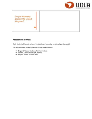 Assessment Method:

Each student will have to write on the blackboard a country, a nationality and a capital.

The words that will have to be written on the blackboard are:

     England, Wales, Scotland, Northern Ireland
     London, Cardiff, Edinburgh, Belfast
     English, Welsh, Scottish, Irish
 