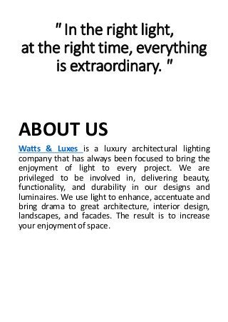 " In the right light,
at the right time, everything
is extraordinary. "
ABOUT US
Watts & Luxes is a luxury architectural lighting
company that has always been focused to bring the
enjoyment of light to every project. We are
privileged to be involved in, delivering beauty,
functionality, and durability in our designs and
luminaires. We use light to enhance, accentuate and
bring drama to great architecture, interior design,
landscapes, and facades. The result is to increase
your enjoyment of space.
 