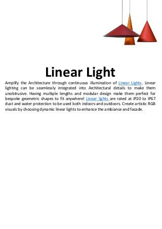 Linear Light
Amplify the Architecture through continuous illumination of Linear Lights. Linear
lighting can be seamlessly integrated into Architectural details to make them
unobtrusive. Having multiple lengths and modular design make them perfect for
bespoke geometric shapes to fit anywhere! Linear lights are rated at IP20 to IP67
dust and water protection to be used both indoors and outdoors. Create artistic RGB
visuals by choosing dynamic linear lights to enhance the ambiance and facade.
 