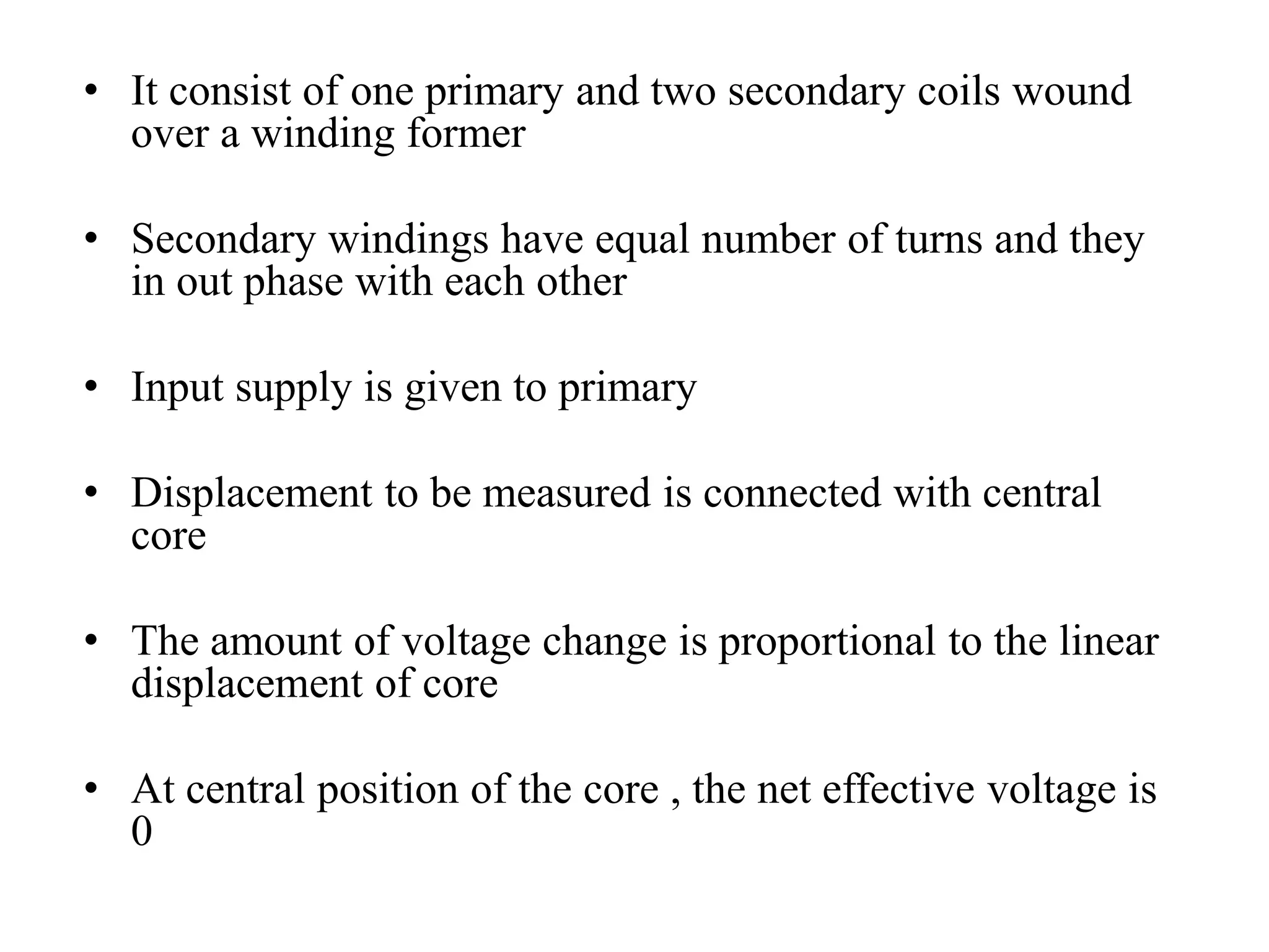 • It consist of one primary and two secondary coils wound 
over a winding former 
• Secondary windings have equal number of turns and they 
in out phase with each other 
• Input supply is given to primary 
• Displacement to be measured is connected with central 
core 
• The amount of voltage change is proportional to the linear 
displacement of core 
• At central position of the core , the net effective voltage is 
0 
 