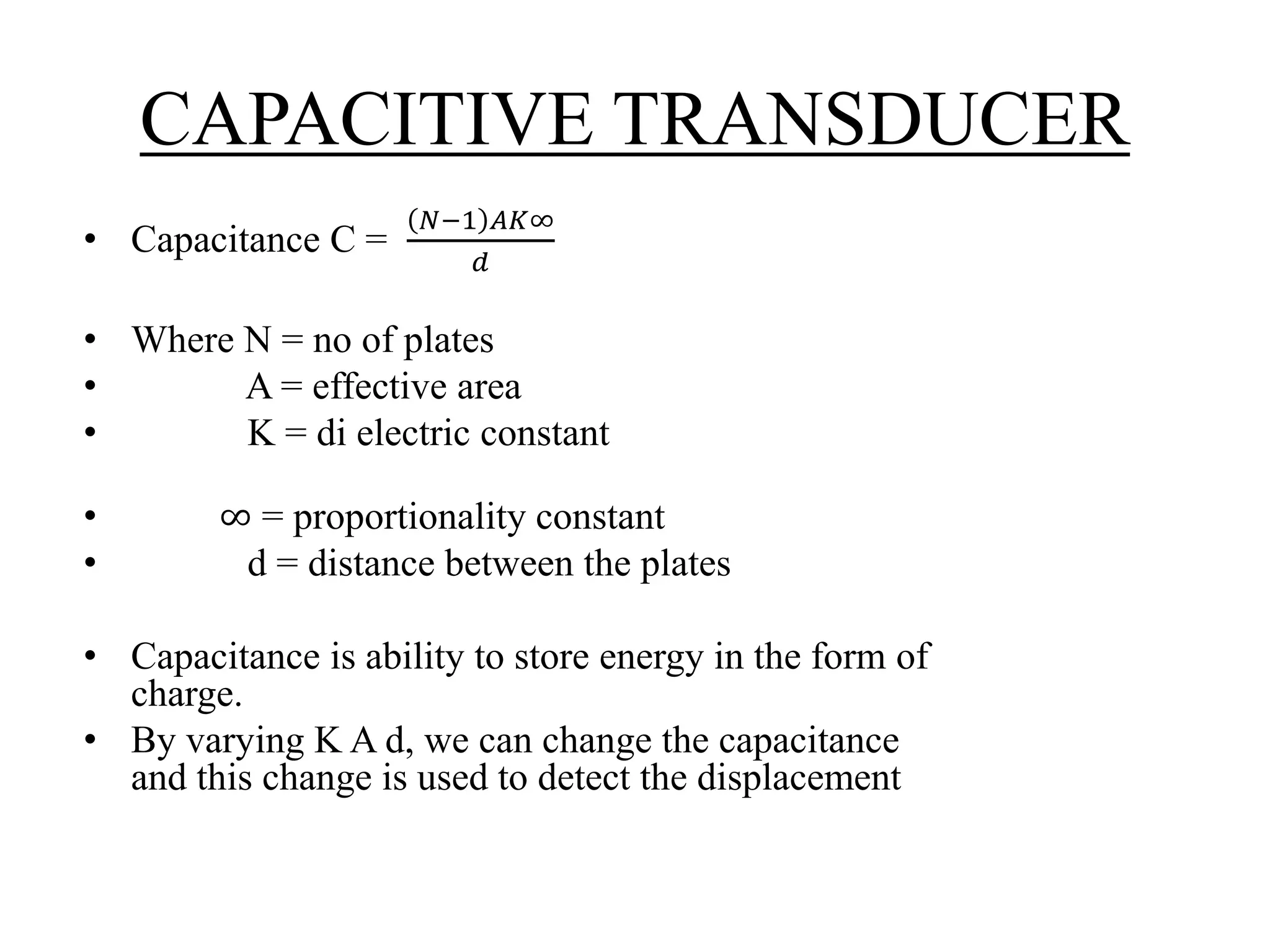 CAPACITIVE TRANSDUCER 
• Capacitance C = 
푁−1 퐴퐾∞ 
푑 
• Where N = no of plates 
• A = effective area 
• K = di electric constant 
• ∞ = proportionality constant 
• d = distance between the plates 
• Capacitance is ability to store energy in the form of 
charge. 
• By varying K A d, we can change the capacitance 
and this change is used to detect the displacement 
 