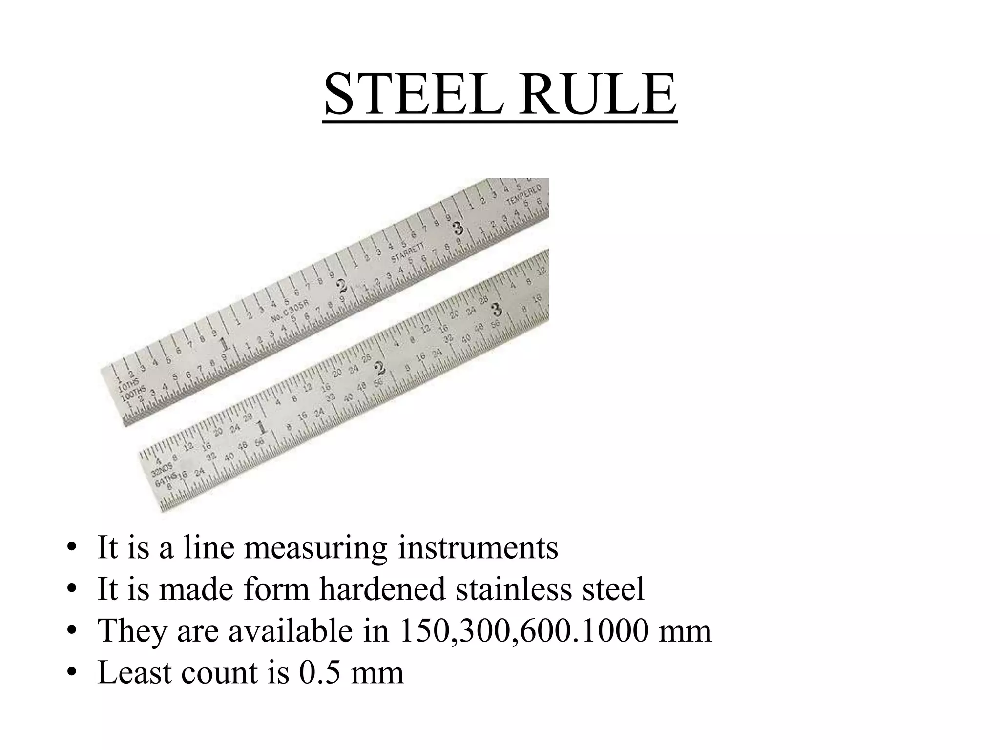 STEEL RULE 
• It is a line measuring instruments 
• It is made form hardened stainless steel 
• They are available in 150,300,600.1000 mm 
• Least count is 0.5 mm 
 