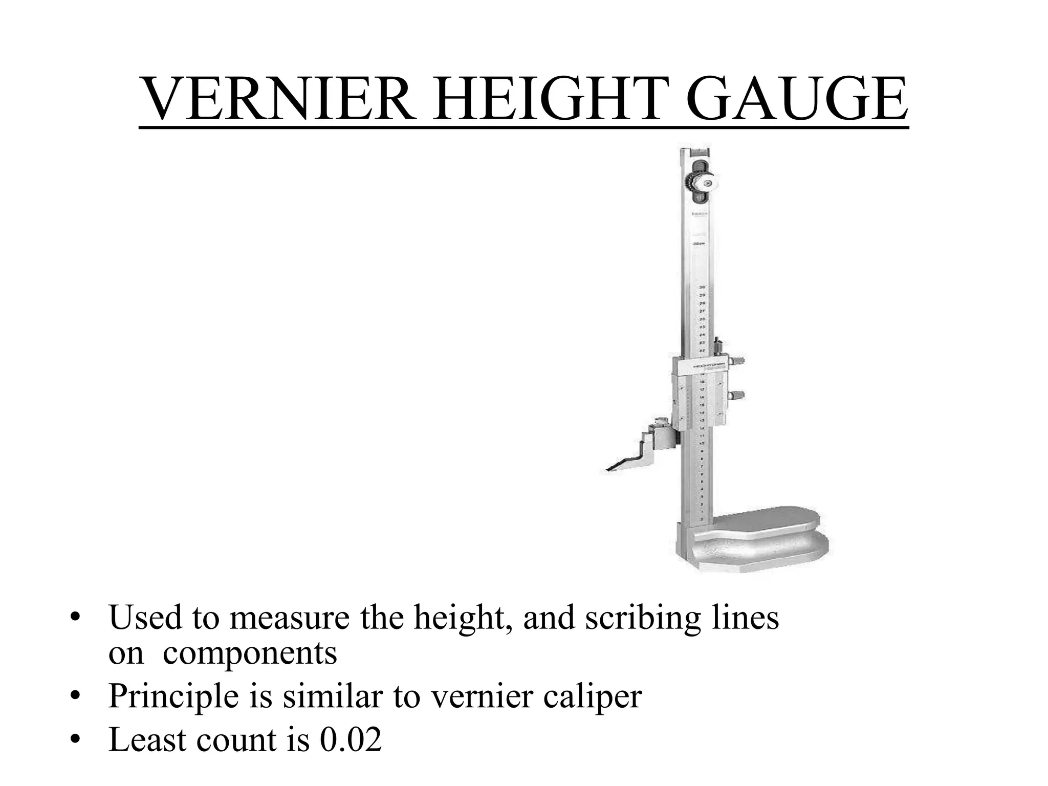 VERNIER HEIGHT GAUGE 
• Used to measure the height, and scribing lines 
on components 
• Principle is similar to vernier caliper 
• Least count is 0.02 
 