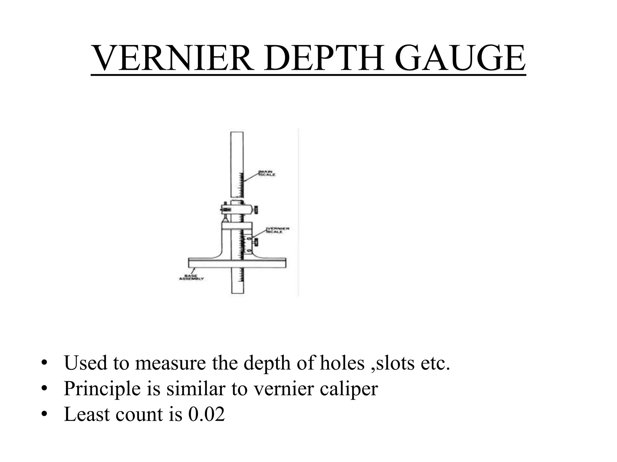 VERNIER DEPTH GAUGE 
• Used to measure the depth of holes ,slots etc. 
• Principle is similar to vernier caliper 
• Least count is 0.02 
 