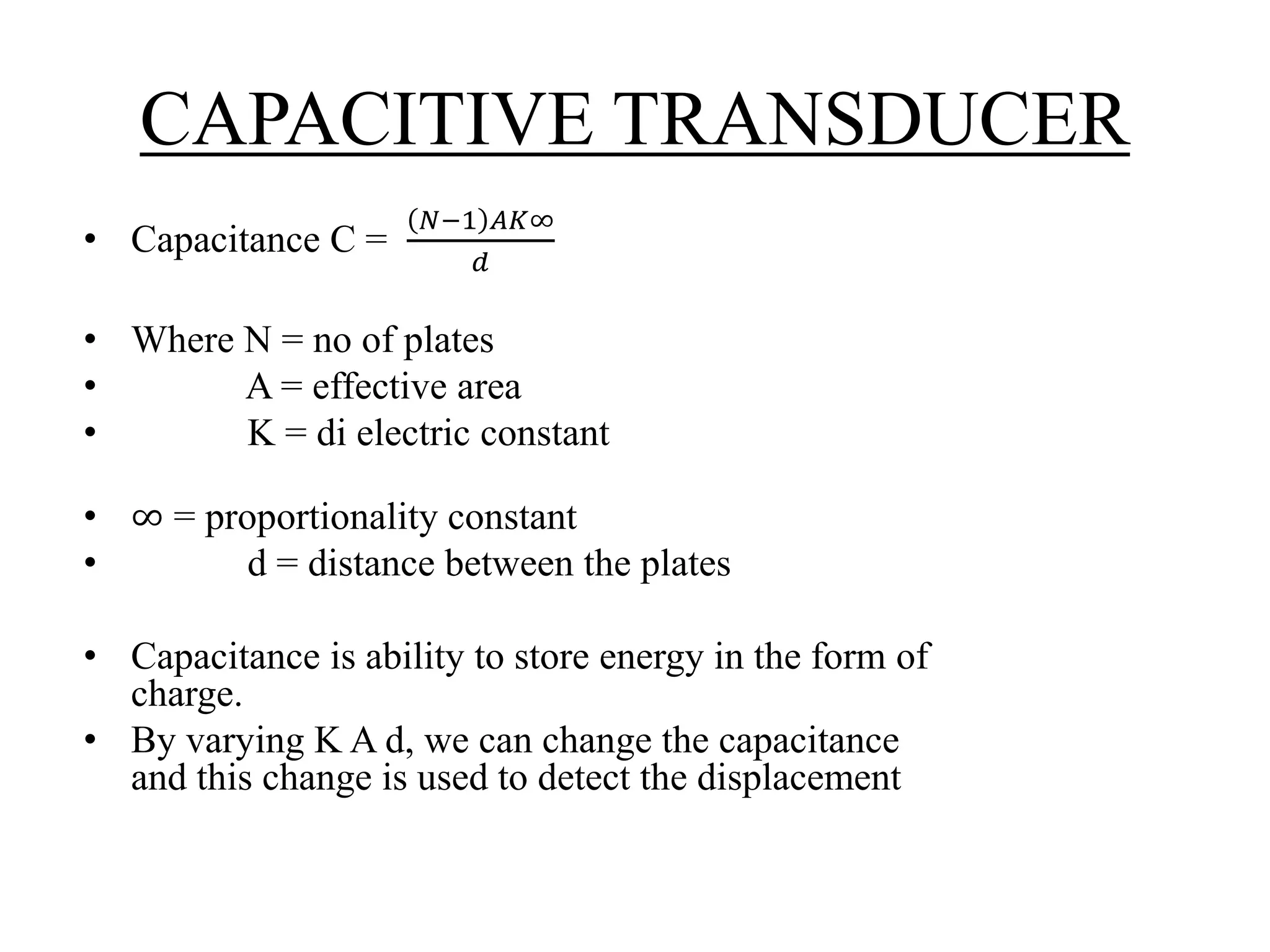 CAPACITIVE TRANSDUCER
• Capacitance C =
𝑁−1 𝐴𝐾∞
𝑑
• Where N = no of plates
• A = effective area
• K = di electric constant
• ∞ = proportionality constant
• d = distance between the plates
• Capacitance is ability to store energy in the form of
charge.
• By varying K A d, we can change the capacitance
and this change is used to detect the displacement
 